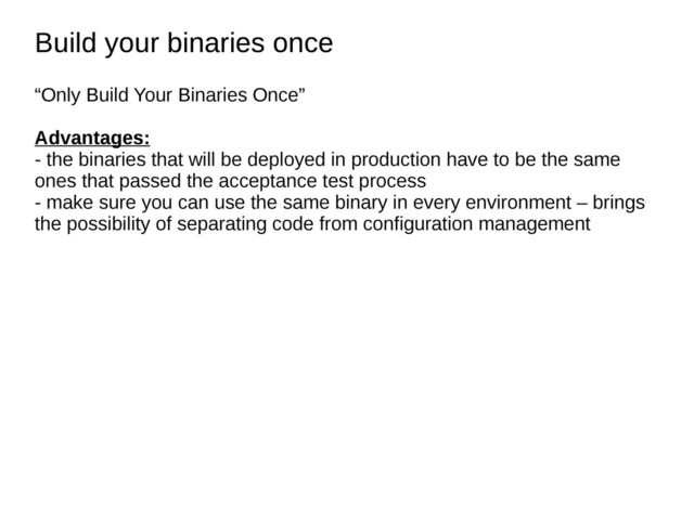 Build your binaries once
Build your binaries once
“Only Build Your Binaries Once”
Advantages:
- the binaries that will be deployed in production have to be the same
ones that passed the acceptance test process
- make sure you can use the same binary in every environment – brings
the possibility of separating code from configuration management
