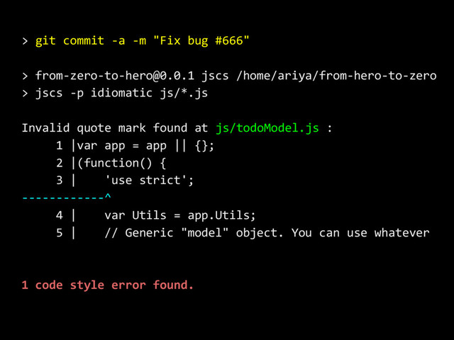 > git commit -a -m "Fix bug #666"
> from-zero-to-hero@0.0.1 jscs /home/ariya/from-hero-to-zero
> jscs -p idiomatic js/*.js
Invalid quote mark found at js/todoModel.js :
1 |var app = app || {};
2 |(function() {
3 | 'use strict';
------------^
4 | var Utils = app.Utils;
5 | // Generic "model" object. You can use whatever
1 code style error found.
