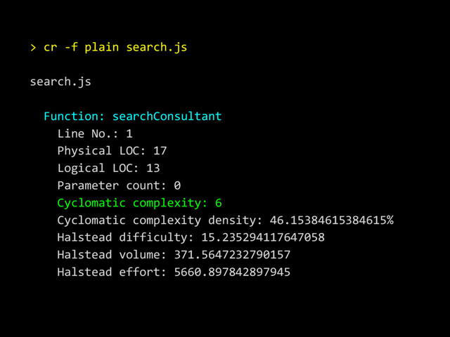 > cr -f plain search.js
search.js
Function: searchConsultant
Line No.: 1
Physical LOC: 17
Logical LOC: 13
Parameter count: 0
Cyclomatic complexity: 6
Cyclomatic complexity density: 46.15384615384615%
Halstead difficulty: 15.235294117647058
Halstead volume: 371.5647232790157
Halstead effort: 5660.897842897945
