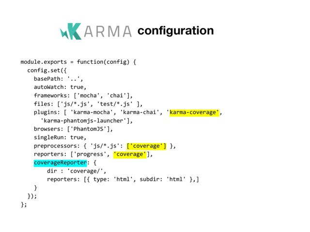 Karma configuration
module.exports = function(config) {
config.set({
basePath: '..',
autoWatch: true,
frameworks: ['mocha', 'chai'],
files: ['js/*.js', 'test/*.js' ],
plugins: [ 'karma-mocha', 'karma-chai', 'karma-coverage',
'karma-phantomjs-launcher'],
browsers: ['PhantomJS'],
singleRun: true,
preprocessors: { 'js/*.js': ['coverage'] },
reporters: ['progress', 'coverage'],
coverageReporter: {
dir : 'coverage/',
reporters: [{ type: 'html', subdir: 'html' },]
}
});
};

