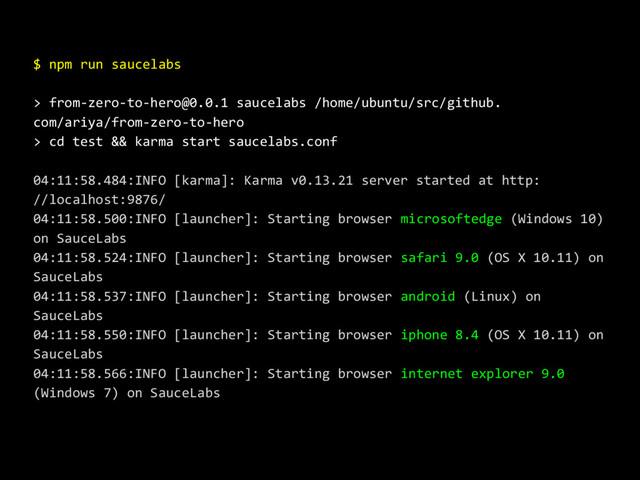 $ npm run saucelabs
> from-zero-to-hero@0.0.1 saucelabs /home/ubuntu/src/github.
com/ariya/from-zero-to-hero
> cd test && karma start saucelabs.conf
04:11:58.484:INFO [karma]: Karma v0.13.21 server started at http:
//localhost:9876/
04:11:58.500:INFO [launcher]: Starting browser microsoftedge (Windows 10)
on SauceLabs
04:11:58.524:INFO [launcher]: Starting browser safari 9.0 (OS X 10.11) on
SauceLabs
04:11:58.537:INFO [launcher]: Starting browser android (Linux) on
SauceLabs
04:11:58.550:INFO [launcher]: Starting browser iphone 8.4 (OS X 10.11) on
SauceLabs
04:11:58.566:INFO [launcher]: Starting browser internet explorer 9.0
(Windows 7) on SauceLabs
