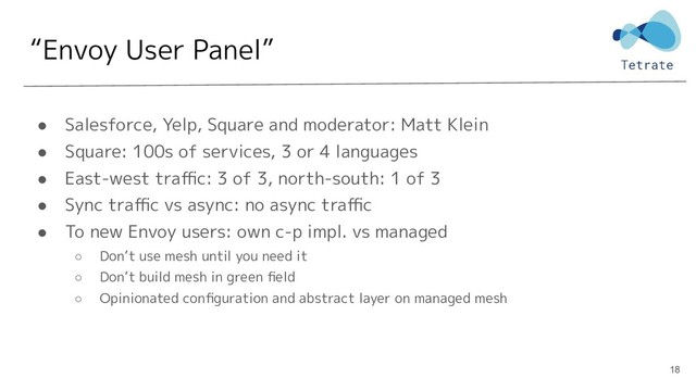 “Envoy User Panel”
● Salesforce, Yelp, Square and moderator: Matt Klein
● Square: 100s of services, 3 or 4 languages
● East-west traﬃc: 3 of 3, north-south: 1 of 3
● Sync traﬃc vs async: no async traﬃc
● To new Envoy users: own c-p impl. vs managed
○ Don’t use mesh until you need it
○ Don’t build mesh in green ﬁeld
○ Opinionated conﬁguration and abstract layer on managed mesh
18
