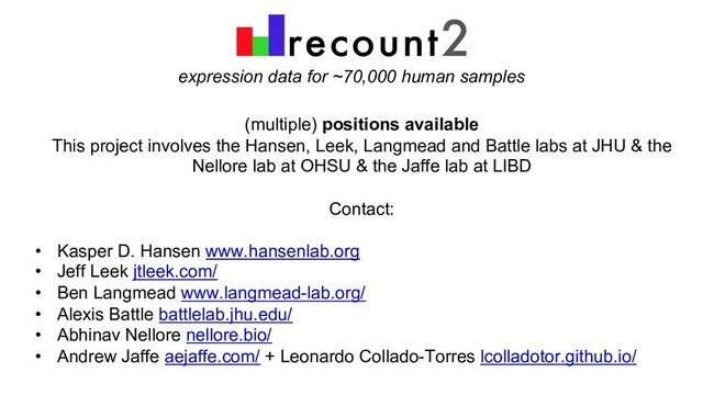 expression data for ~70,000 human samples
(multiple) positions available
This project involves the Hansen, Leek, Langmead and Battle labs at JHU & the
Nellore lab at OHSU & the Jaffe lab at LIBD
Contact:
• Kasper D. Hansen www.hansenlab.org
• Jeff Leek jtleek.com/
• Ben Langmead www.langmead-lab.org/
• Alexis Battle battlelab.jhu.edu/
• Abhinav Nellore nellore.bio/
• Andrew Jaffe aejaffe.com/ + Leonardo Collado-Torres lcolladotor.github.io/
