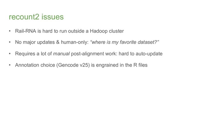 recount2 issues
• Rail-RNA is hard to run outside a Hadoop cluster
• No major updates & human-only: “where is my favorite dataset?”
• Requires a lot of manual post-alignment work: hard to auto-update
• Annotation choice (Gencode v25) is engrained in the R files
