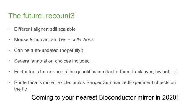 The future: recount3
• Different aligner: still scalable
• Mouse & human: studies + collections
• Can be auto-updated (hopefully!)
• Several annotation choices included
• Faster tools for re-annotation quantification (faster than rtracklayer, bwtool, …)
• R interface is more flexible: builds RangedSummarizedExperiment objects on
the fly
Coming to your nearest Bioconductor mirror in 2020!
