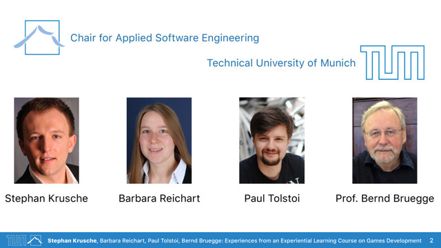Stephan Krusche, Barbara Reichart, Paul Tolstoi, Bernd Bruegge: Experiences from an Experiential Learning Course on Games Development 2
Stephan Krusche Paul Tolstoi Prof. Bernd Bruegge
Barbara Reichart
Chair for Applied Software Engineering
Technical University of Munich
