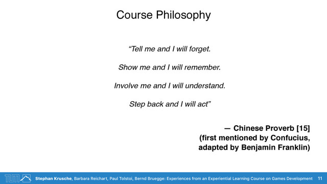 Stephan Krusche, Barbara Reichart, Paul Tolstoi, Bernd Bruegge: Experiences from an Experiential Learning Course on Games Development
Course Philosophy
“Tell me and I will forget.  
Show me and I will remember.  
Involve me and I will understand.  
Step back and I will act”
— Chinese Proverb [15]
(ﬁrst mentioned by Confucius,
adapted by Benjamin Franklin)
11
