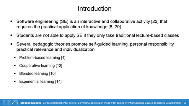 Stephan Krusche, Barbara Reichart, Paul Tolstoi, Bernd Bruegge: Experiences from an Experiential Learning Course on Games Development
Introduction
• Software engineering (SE) is an interactive and collaborative activity [23] that
requires the practical application of knowledge [8, 20]
• Students are not able to apply SE if they only take traditional lecture-based classes
• Several pedagogic theories promote self-guided learning, personal responsibility
practical relevance and individualization
• Problem-based learning [4]
• Cooperative learning [12]
• Blended learning [10]
• Experiential learning [14]
3
