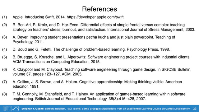 Stephan Krusche, Barbara Reichart, Paul Tolstoi, Bernd Bruegge: Experiences from an Experiential Learning Course on Games Development
References
(1) Apple. Introducing Swift, 2014. https://developer.apple.com/swift.
(2) R. Ben-Ari, R. Krole, and D. Har-Even. Differential effects of simple frontal versus complex teaching
strategy on teachers’ stress, burnout, and satisfaction. International Journal of Stress Management, 2003.
(3) A. Beyer. Improving student presentations pecha kucha and just plain powerpoint. Teaching of
Psychology, 2011.
(4) D. Boud and G. Feletti. The challenge of problem-based learning. Psychology Press, 1998.
(5) B. Bruegge, S. Krusche, and L. Alperowitz. Software engineering project courses with industrial clients.
ACM Transactions on Computing Education, 2015.
(6) K. Claypool and M. Claypool. Teaching software engineering through game design. In SIGCSE Bulletin,
volume 37, pages 123–127. ACM, 2005.
(7) A. Collins, J. S. Brown, and A. Holum. Cognitive apprenticeship: Making thinking visible. American
educator, 1991.
(8) T. M. Connolly, M. Stansﬁeld, and T. Hainey. An application of games-based learning within software
engineering. British Journal of Educational Technology, 38(3):416–428, 2007.
23

