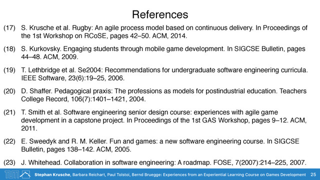 Stephan Krusche, Barbara Reichart, Paul Tolstoi, Bernd Bruegge: Experiences from an Experiential Learning Course on Games Development
References
(17) S. Krusche et al. Rugby: An agile process model based on continuous delivery. In Proceedings of
the 1st Workshop on RCoSE, pages 42–50. ACM, 2014.
(18) S. Kurkovsky. Engaging students through mobile game development. In SIGCSE Bulletin, pages
44–48. ACM, 2009.
(19) T. Lethbridge et al. Se2004: Recommendations for undergraduate software engineering curricula.
IEEE Software, 23(6):19–25, 2006.
(20) D. Shaffer. Pedagogical praxis: The professions as models for postindustrial education. Teachers
College Record, 106(7):1401–1421, 2004.
(21) T. Smith et al. Software engineering senior design course: experiences with agile game
development in a capstone project. In Proceedings of the 1st GAS Workshop, pages 9–12. ACM,
2011.
(22) E. Sweedyk and R. M. Keller. Fun and games: a new software engineering course. In SIGCSE
Bulletin, pages 138–142. ACM, 2005.
(23) J. Whitehead. Collaboration in software engineering: A roadmap. FOSE, 7(2007):214–225, 2007.
25
