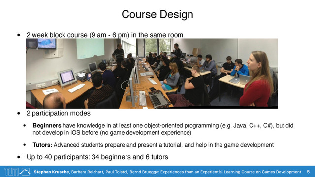 Stephan Krusche, Barbara Reichart, Paul Tolstoi, Bernd Bruegge: Experiences from an Experiential Learning Course on Games Development
Course Design
• 2 week block course (9 am - 6 pm) in the same room
• 2 participation modes
• Beginners have knowledge in at least one object-oriented programming (e.g. Java, C++, C#), but did
not develop in iOS before (no game development experience)
• Tutors: Advanced students prepare and present a tutorial, and help in the game development
• Up to 40 participants: 34 beginners and 6 tutors
5
