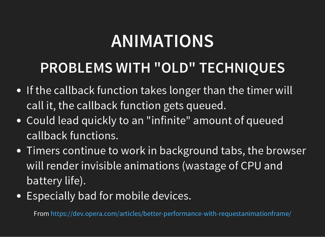 ANIMATIONS
PROBLEMS WITH "OLD" TECHNIQUES
If the callback function takes longer than the timer will
call it, the callback function gets queued.
Could lead quickly to an "infinite" amount of queued
callback functions.
Timers continue to work in background tabs, the browser
will render invisible animations (wastage of CPU and
battery life).
Especially bad for mobile devices.
From https://dev.opera.com/articles/better-performance-with-requestanimationframe/
