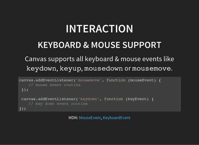 INTERACTION
KEYBOARD & MOUSE SUPPORT
Canvas supports all keyboard & mouse events like
k
e
y
d
o
w
n
, k
e
y
u
p
, m
o
u
s
e
d
o
w
n or m
o
u
s
e
m
o
v
e
.
c
a
n
v
a
s
.
a
d
d
E
v
e
n
t
L
i
s
t
e
n
e
r
(
'
m
o
u
s
e
m
o
v
e
'
, f
u
n
c
t
i
o
n (
m
o
u
s
e
E
v
e
n
t
) {
/
/ m
o
u
s
e e
v
e
n
t r
o
u
t
i
n
e
}
)
;
c
a
n
v
a
s
.
a
d
d
E
v
e
n
t
L
i
s
t
e
n
e
r
(
'
k
e
y
d
o
w
n
'
, f
u
n
c
t
i
o
n (
k
e
y
E
v
e
n
t
) {
/
/ k
e
y d
o
w
n e
v
e
n
t r
o
u
t
i
n
e
}
)
;
MDN: ,
MouseEvent KeyboardEvent
