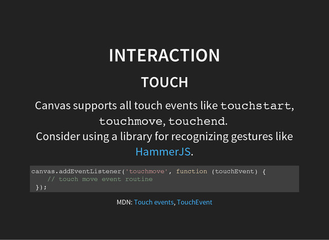 INTERACTION
TOUCH
Canvas supports all touch events like t
o
u
c
h
s
t
a
r
t
,
t
o
u
c
h
m
o
v
e
, t
o
u
c
h
e
n
d
.
Consider using a library for recognizing gestures like
.
HammerJS
c
a
n
v
a
s
.
a
d
d
E
v
e
n
t
L
i
s
t
e
n
e
r
(
'
t
o
u
c
h
m
o
v
e
'
, f
u
n
c
t
i
o
n (
t
o
u
c
h
E
v
e
n
t
) {
/
/ t
o
u
c
h m
o
v
e e
v
e
n
t r
o
u
t
i
n
e
}
)
;
MDN: ,
Touch events TouchEvent
