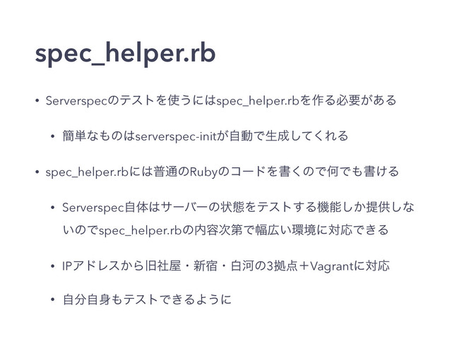 spec_helper.rb
• ServerspecͷςετΛ࢖͏ʹ͸spec_helper.rbΛ࡞Δඞཁ͕͋Δ
• ؆୯ͳ΋ͷ͸serverspec-init͕ࣗಈͰੜ੒ͯ͘͠ΕΔ
• spec_helper.rbʹ͸ී௨ͷRubyͷίʔυΛॻ͘ͷͰԿͰ΋ॻ͚Δ
• Serverspecࣗମ͸αʔόʔͷঢ়ଶΛςετ͢Δػೳ͔͠ఏڙ͠ͳ
͍ͷͰspec_helper.rbͷ಺༰࣍ୈͰ෯޿͍؀ڥʹରԠͰ͖Δ
• IPΞυϨε͔Βچࣾ԰ɾ৽॓ɾനՏͷ3ڌ఺ʴVagrantʹରԠ
• ࣗ෼ࣗ਎΋ςετͰ͖ΔΑ͏ʹ
