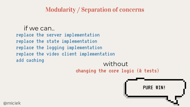 @miciek
Modularity / Separation of concerns
if we can..
replace the server implementation
replace the state implementation
replace the logging implementation
replace the video client implementation
add caching
without
changing the core logic (& tests)
PURE WIN!
