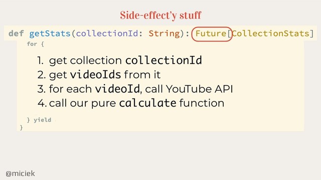 @miciek
Side-effect’y stuff
1. get collection collectionId
2. get videoIds from it
3. for each videoId, call YouTube API
4. call our pure calculate function
