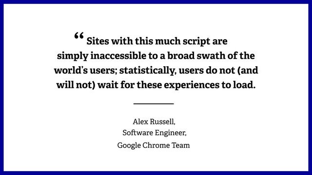 Sites with this much script are
simply inaccessible to a broad swath of the
world’s users; statistically, users do not (and
will not) wait for these experiences to load.
 Alex Russell,  
So ware Engineer,
Google Chrome Team
“
