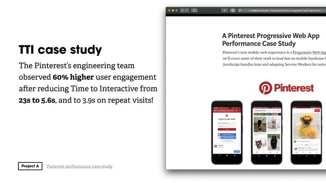 TTI case study
The Pinterest’s engineering team
observed 60% higher user engagement
a er reducing Time to Interactive from
23s to 5.6s, and to 3.9s on repeat visits!
Pinterest performance case study
