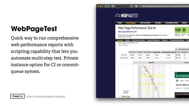 WebPageTest
Quick way to run comprehensive
web performance reports with
scripting capability that lets you
automate multi-step test. Private
instance option for CI or commit-
queue system.
h ps://www.webpagetest.org/easy
