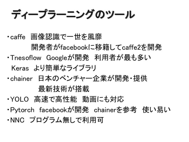 ディープラーニングのツール
・caffe 画像認識で一世を風靡
開発者がfacebookに移籍してcaffe2を開発
・Tnesoflow Googleが開発 利用者が最も多い
Keras より簡単なライブラリ
・chainer 日本のベンチャー企業が開発・提供
最新技術が搭載
・YOLO 高速で高性能 動画にも対応
・Pytorch facebookが開発 chainerを参考 使い易い
・NNC プログラム無しで利用可
