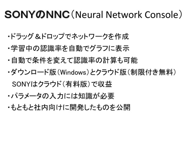 ＳＯＮＹのＮＮＣ（Neural Network Console）
・ドラッグ＆ドロップでネットワークを作成
・学習中の認識率を自動でグラフに表示
・自動で条件を変えて認識率の計算も可能
・ダウンロード版（Windows）とクラウド版（制限付き無料）
SONYはクラウド（有料版）で収益
・パラメータの入力には知識が必要
・もともと社内向けに開発したものを公開
