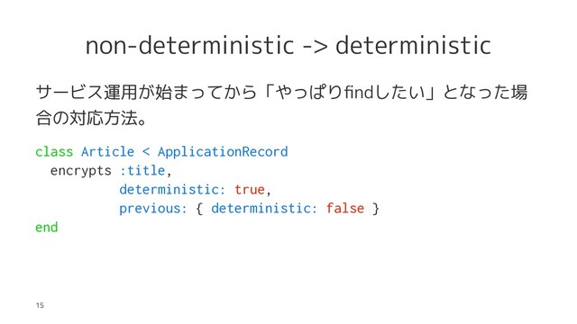 non-deterministic -> deterministic
サービス運用が始まってから「やっぱりﬁndしたい」となった場
合の対応方法。
class Article < ApplicationRecord
encrypts :title,
deterministic: true,
previous: { deterministic: false }
end
15

