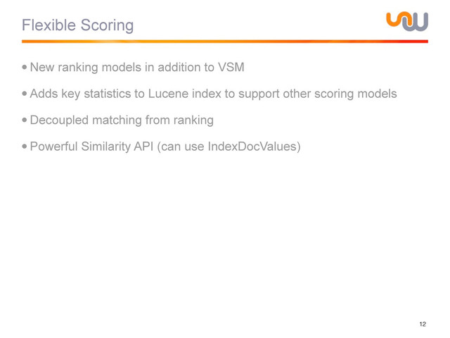 Flexible Scoring
•New ranking models in addition to VSM
•Adds key statistics to Lucene index to support other scoring models
•Decoupled matching from ranking
•Powerful Similarity API (can use IndexDocValues)
12
