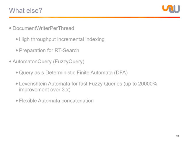 What else?
•DocumentWriterPerThread
•High throughput incremental indexing
•Preparation for RT-Search
•AutomatonQuery (FuzzyQuery)
•Query as s Deterministic Finite Automata (DFA)
•Levenshtein Automata for fast Fuzzy Queries (up to 20000%
improvement over 3.x)
•Flexible Automata concatenation
13
