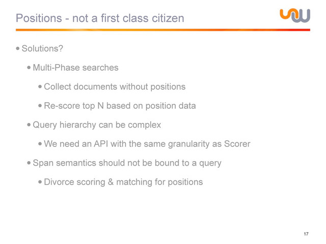 Positions - not a first class citizen
•Solutions?
•Multi-Phase searches
•Collect documents without positions
•Re-score top N based on position data
•Query hierarchy can be complex
•We need an API with the same granularity as Scorer
•Span semantics should not be bound to a query
•Divorce scoring & matching for positions
17
