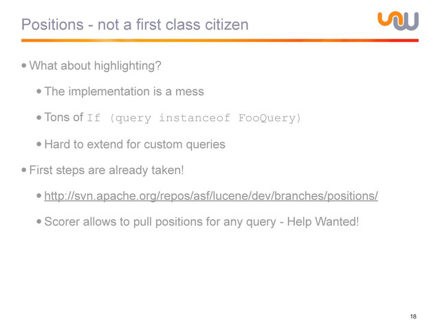 Positions - not a first class citizen
•What about highlighting?
•The implementation is a mess
•Tons of If (query instanceof FooQuery)
•Hard to extend for custom queries
•First steps are already taken!
•http://svn.apache.org/repos/asf/lucene/dev/branches/positions/
•Scorer allows to pull positions for any query - Help Wanted!
18
