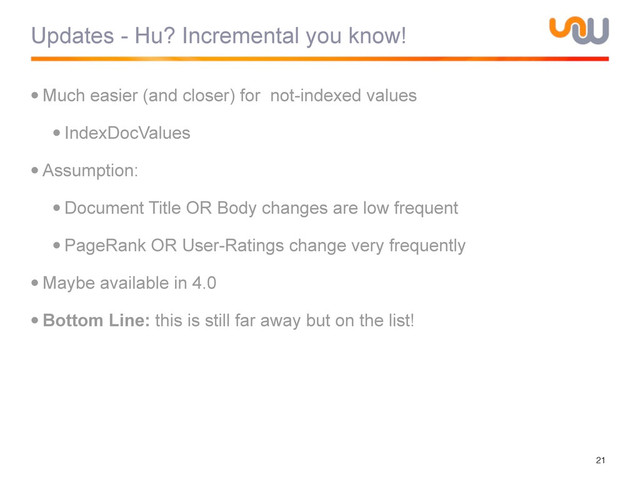 Updates - Hu? Incremental you know!
•Much easier (and closer) for not-indexed values
•IndexDocValues
•Assumption:
•Document Title OR Body changes are low frequent
•PageRank OR User-Ratings change very frequently
•Maybe available in 4.0
•Bottom Line: this is still far away but on the list!
21
