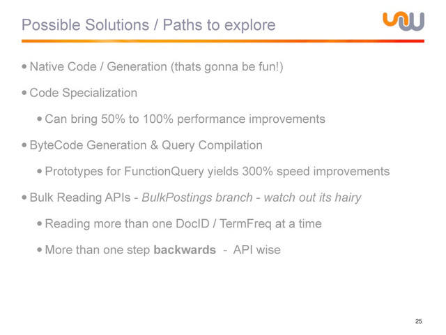 Possible Solutions / Paths to explore
•Native Code / Generation (thats gonna be fun!)
•Code Specialization
•Can bring 50% to 100% performance improvements
•ByteCode Generation & Query Compilation
•Prototypes for FunctionQuery yields 300% speed improvements
•Bulk Reading APIs - BulkPostings branch - watch out its hairy
•Reading more than one DocID / TermFreq at a time
•More than one step backwards - API wise
25
