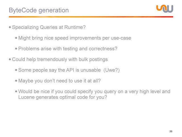 ByteCode generation
•Specializing Queries at Runtime?
•Might bring nice speed improvements per use-case
•Problems arise with testing and correctness?
•Could help tremendously with bulk postings
•Some people say the API is unusable (Uwe?)
•Maybe you don’t need to use it at all?
•Would be nice if you could specify you query on a very high level and
Lucene generates optimal code for you?
26
