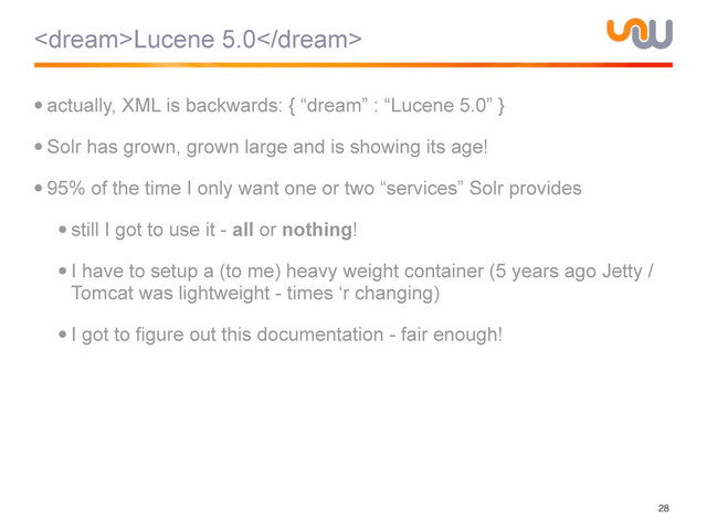 Lucene 5.0
•actually, XML is backwards: { “dream” : “Lucene 5.0” }
•Solr has grown, grown large and is showing its age!
•95% of the time I only want one or two “services” Solr provides
•still I got to use it - all or nothing!
•I have to setup a (to me) heavy weight container (5 years ago Jetty /
Tomcat was lightweight - times ‘r changing)
•I got to figure out this documentation - fair enough!
28
