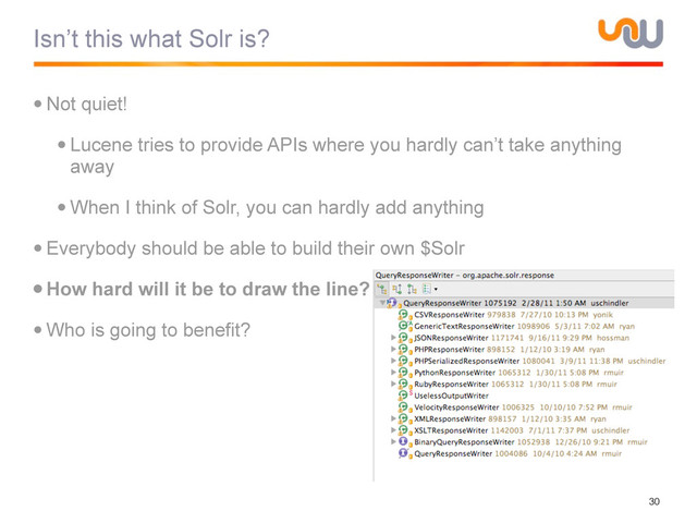 Isn’t this what Solr is?
•Not quiet!
•Lucene tries to provide APIs where you hardly can’t take anything
away
•When I think of Solr, you can hardly add anything
•Everybody should be able to build their own $Solr
•How hard will it be to draw the line?
•Who is going to benefit?
30
