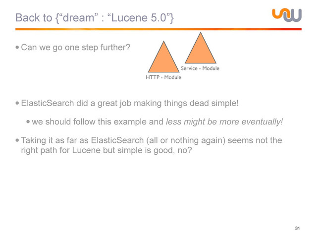 Back to {“dream” : “Lucene 5.0”}
•Can we go one step further?
•ElasticSearch did a great job making things dead simple!
•we should follow this example and less might be more eventually!
•Taking it as far as ElasticSearch (all or nothing again) seems not the
right path for Lucene but simple is good, no?
31
HTTP - Module
Service - Module
