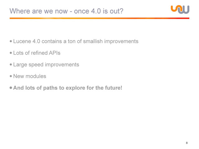 Where are we now - once 4.0 is out?
•Lucene 4.0 contains a ton of smallish improvements
•Lots of refined APIs
•Large speed improvements
•New modules
•And lots of paths to explore for the future!
8
