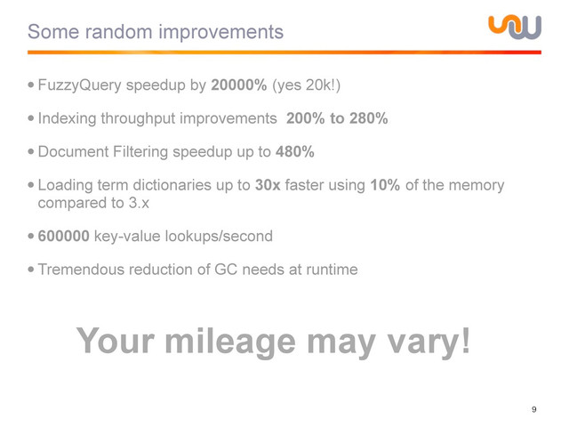 Some random improvements
•FuzzyQuery speedup by 20000% (yes 20k!)
•Indexing throughput improvements 200% to 280%
•Document Filtering speedup up to 480%
•Loading term dictionaries up to 30x faster using 10% of the memory
compared to 3.x
•600000 key-value lookups/second
•Tremendous reduction of GC needs at runtime
9
Your mileage may vary!
