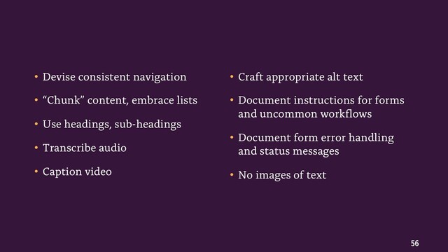 56
• Devise consistent navigation
• “Chunk” content, embrace lists
• Use headings, sub-headings
• Transcribe audio
• Caption video
• Craft appropriate alt text
• Document instructions for forms
and uncommon workflows
• Document form error handling
and status messages
• No images of text
