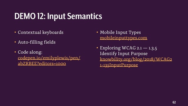 62
• Contextual keyboards
• Auto-filling fields
• Code along:
codepen.io/emilyplewis/pen/
abZRBEE?editors=1000
• Mobile Input Types
mobileinputtypes.com
• Exploring WCAG 2.1 — 1.3.5
Identify Input Purpose
knowbility.org/blog/2018/WCAG2
1-135InputPurpose
DEMO 12: Input Semantics
