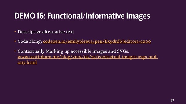 67
• Descriptive alternative text
• Code along: codepen.io/emilyplewis/pen/Exydrdb?editors=1000
• Contextually Marking up accessible images and SVGs:
www.scottohara.me/blog/2019/05/22/contextual-images-svgs-and-
a11y.html
DEMO 16: Functional/Informative Images
