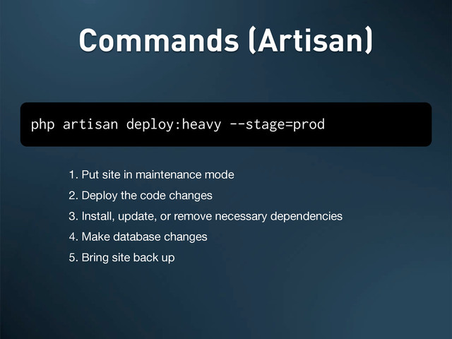 1. Put site in maintenance mode
2. Deploy the code changes
3. Install, update, or remove necessary dependencies
4. Make database changes
5. Bring site back up
Commands (Artisan)
php artisan deploy:heavy --stage=prod
