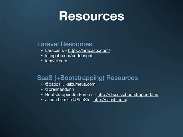Laravel Resources
• Laracasts - https://laracasts.com/
• leanpub.com/codebright
• laravel.com
SaaS (+Bootstrapping) Resources
• @patio11, kalzumeus.com
• @brennandunn
• Bootstrapped.fm Forums - http://discuss.bootstrapped.fm/
• Jason Lemkin @SaaStr - http://saastr.com/
Resources
