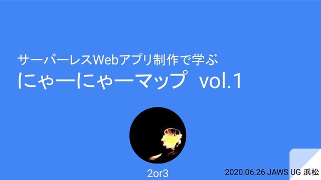 サーバーレスWebアプリ制作で学ぶ
にゃーにゃーマップ vol.1
2020.06.26 JAWS UG 浜松
2or3
