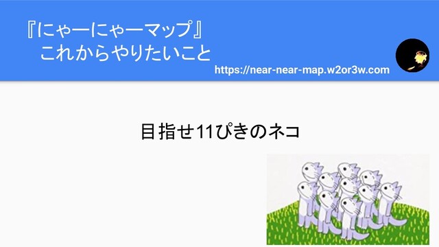 『にゃーにゃーマップ』
　これからやりたいこと
https://near-near-map.w2or3w.com
目指せ11ぴきのネコ
