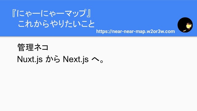 『にゃーにゃーマップ』
　これからやりたいこと
https://near-near-map.w2or3w.com
管理ネコ
Nuxt.js から Next.js へ。
