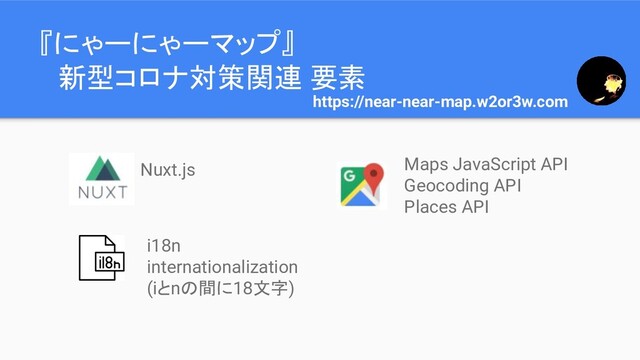 『にゃーにゃーマップ』
　新型コロナ対策関連 要素
https://near-near-map.w2or3w.com
Nuxt.js
i18n
internationalization
(iとnの間に18文字)
Maps JavaScript API
Geocoding API
Places API
