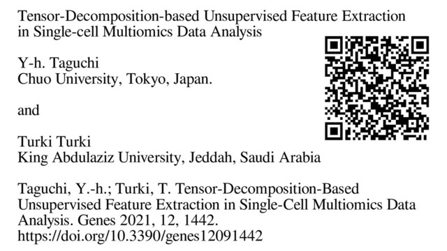 Tensor-Decomposition-based Unsupervised Feature Extraction
in Single-cell Multiomics Data Analysis
Y-h. Taguchi
Chuo University, Tokyo, Japan.
and
Turki Turki
King Abdulaziz University, Jeddah, Saudi Arabia
Taguchi, Y.-h.; Turki, T. Tensor-Decomposition-Based
Unsupervised Feature Extraction in Single-Cell Multiomics Data
Analysis. Genes 2021, 12, 1442.
https://doi.org/10.3390/genes12091442
