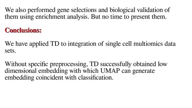 We also performed gene selections and biological validation of
them using enrichment analysis. But no time to present them.
Conclusions:
Conclusions:
We have applied TD to integration of single cell multiomics data
sets.
Without specific preprocessing, TD successfully obtained low
dimensional embedding with which UMAP can generate
embedding coincident with classification.
